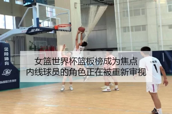 女篮世界杯篮板榜成为焦点 内线球员的角色正在被重新审视