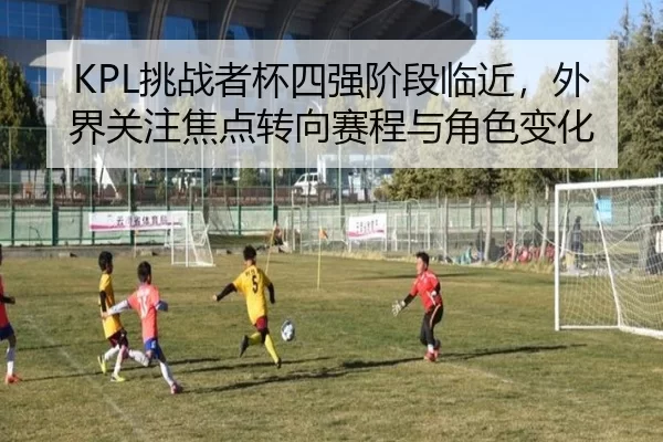 KPL挑战者杯四强阶段临近,外界关注焦点转向赛程与角色变化